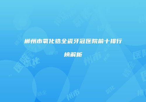 郴州市氧化锆全瓷牙冠医院前十排行榜解析
