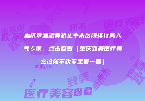 重庆市酒糟鼻矫正手术医院排行高人气专家，点击查看（重庆致美医疗美容诊所不吹不黑看一看）
