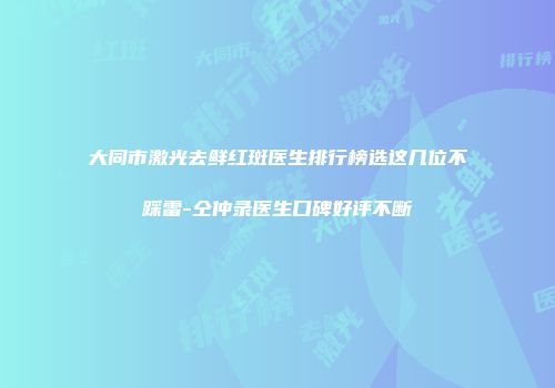 大同市激光去鲜红斑医生排行榜选这几位不踩雷-仝仲录医生口碑好评不断