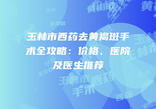 玉林市西药去黄褐斑手术全攻略：价格、医院及医生推荐