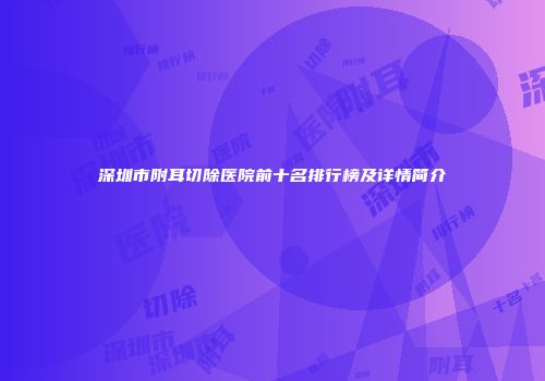 深圳市附耳切除医院前十名排行榜及详情简介