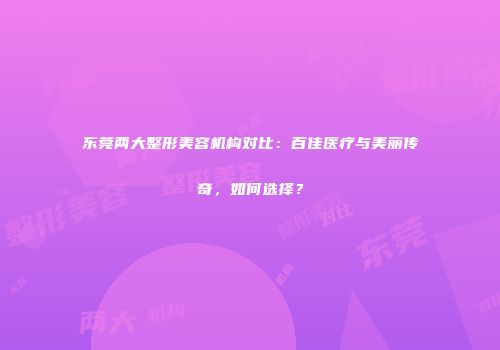 东莞两大整形美容机构对比：百佳医疗与美丽传奇，如何选择？