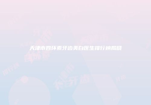 天津市四环素牙齿美白医生排行榜揭晓