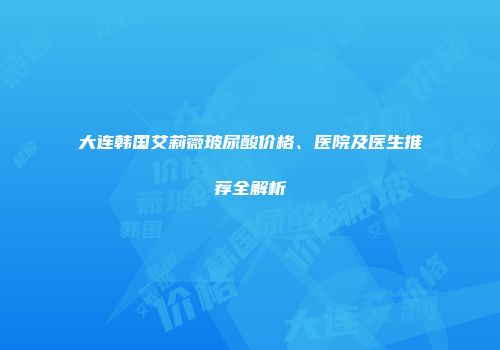 大连韩国艾莉薇玻尿酸价格、医院及医生推荐全解析