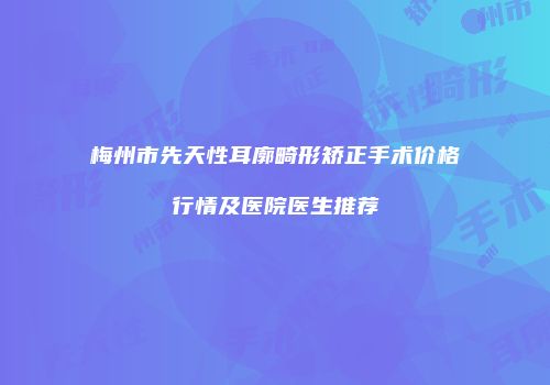 梅州市先天性耳廓畸形矫正手术价格行情及医院医生推荐