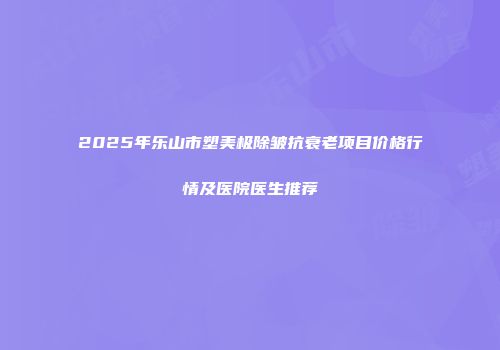 2025年乐山市塑美极除皱抗衰老项目价格行情及医院医生推荐
