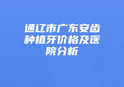 通辽市广东安齿种植牙价格及医院分析
