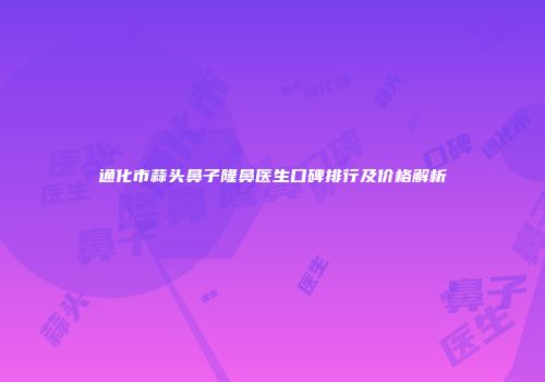 通化市蒜头鼻子隆鼻医生口碑排行及价格解析