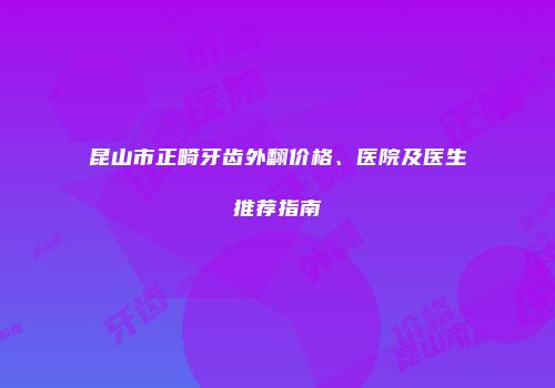 昆山市正畸牙齿外翻价格、医院及医生推荐指南