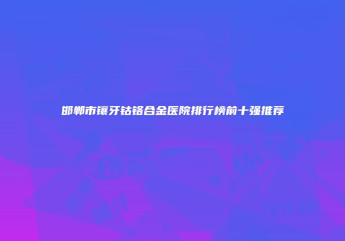 邯郸市镶牙钴铬合金医院排行榜前十强推荐