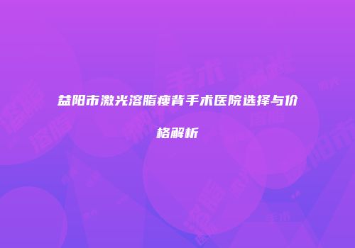 益阳市激光溶脂瘦背手术医院选择与价格解析