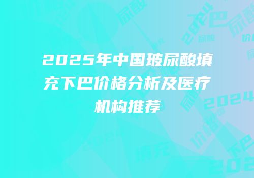 2025年中国玻尿酸填充下巴价格分析及医疗机构推荐