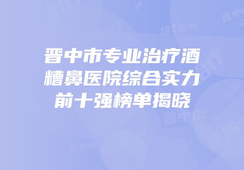 晋中市专业治疗酒糟鼻医院综合实力前十强榜单揭晓