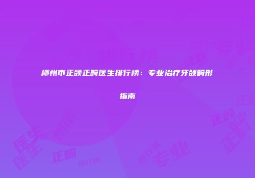 柳州市正颌正畸医生排行榜：专业治疗牙颌畸形指南