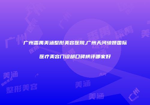 广州番禺美涵整形美容医院,广州天河缔妍国际医疗美容门诊部口碑横评哪家好