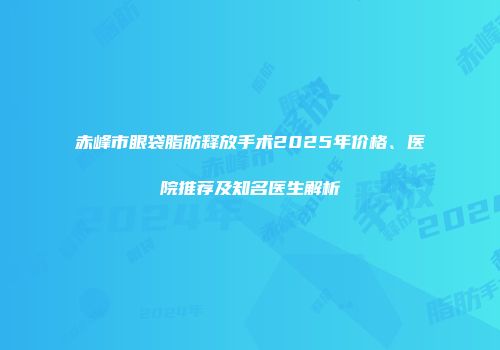 赤峰市眼袋脂肪释放手术2025年价格、医院推荐及知名医生解析