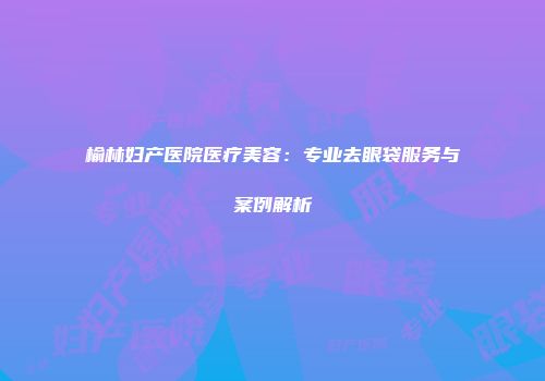 榆林妇产医院医疗美容：专业去眼袋服务与案例解析