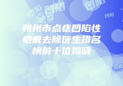 朔州市点痣凹陷性疤痕去除医生排名榜前十位揭晓
