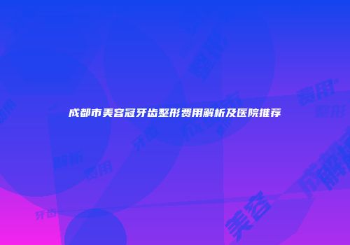 成都市美容冠牙齿整形费用解析及医院推荐