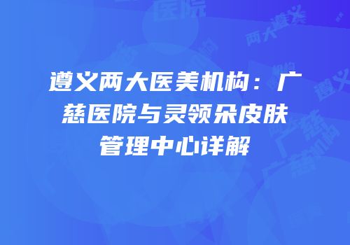 遵义两大医美机构：广慈医院与灵领朵皮肤管理中心详解