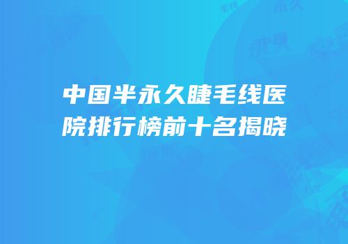 中国半永久睫毛线医院排行榜前十名揭晓