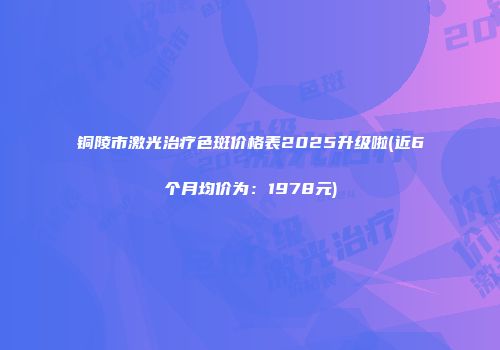 铜陵市激光治疗色斑价格表2025升级啦(近6个月均价为：1978元)
