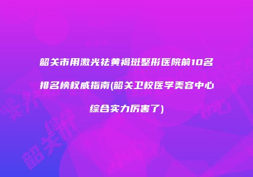 韶关市用激光祛黄褐斑整形医院前10名排名榜权威指南(韶关卫校医学美容中心综合实力厉害了)