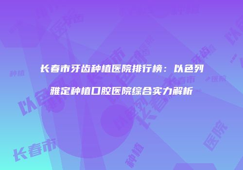长春市牙齿种植医院排行榜：以色列雅定种植口腔医院综合实力解析