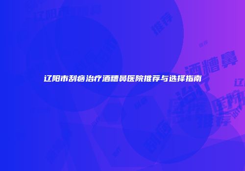 辽阳市刮痧治疗酒糟鼻医院推荐与选择指南