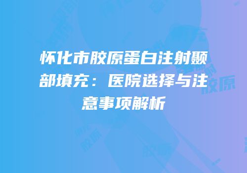 怀化市胶原蛋白注射颞部填充：医院选择与注意事项解析
