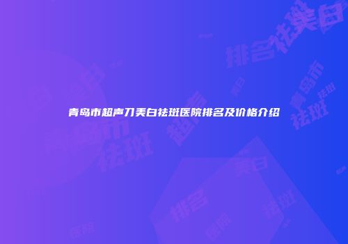 青岛市超声刀美白祛斑医院排名及价格介绍