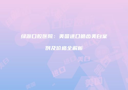 绿源口腔医院：美国进口皓齿美白案例及价格全解析