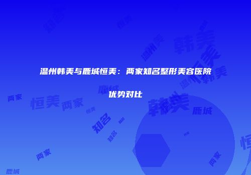 温州韩美与鹿城恒美：两家知名整形美容医院优势对比