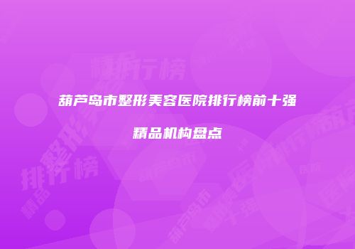 葫芦岛市整形美容医院排行榜前十强精品机构盘点