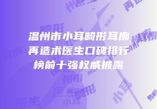 温州市小耳畸形耳廓再造术医生口碑排行榜前十强权威披露