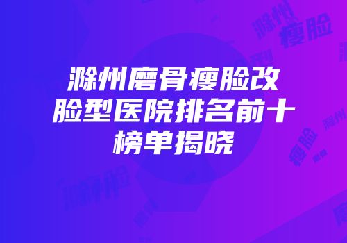 滁州磨骨瘦脸改脸型医院排名前十榜单揭晓