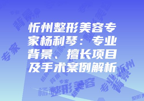 忻州整形美容专家杨利琴：专业背景、擅长项目及手术案例解析