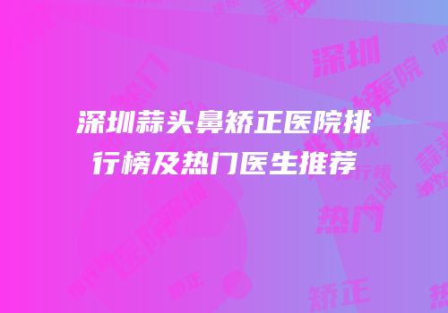 深圳蒜头鼻矫正医院排行榜及热门医生推荐
