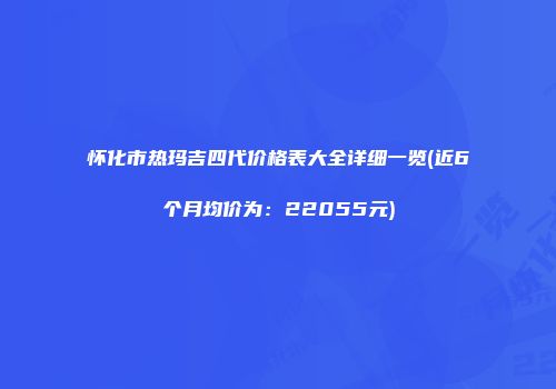 怀化市热玛吉四代价格表大全详细一览(近6个月均价为：22055元)