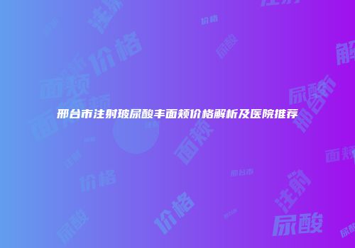 邢台市注射玻尿酸丰面颊价格解析及医院推荐