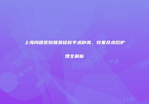 上海尚德医院隆鼻硅胶手术种类、效果及术后护理全解析