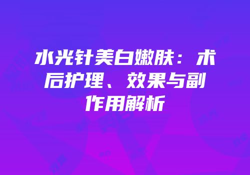 水光针美白嫩肤：术后护理、效果与副作用解析