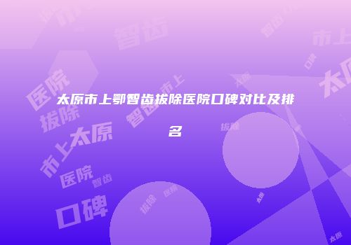 太原市上鄂智齿拔除医院口碑对比及排名