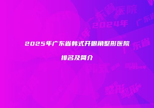 2025年广东省韩式开眼角整形医院排名及简介