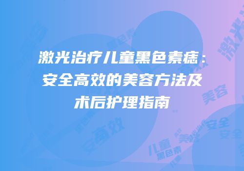 激光治疗儿童黑色素痣：安全高效的美容方法及术后护理指南