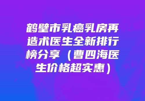 鹤壁市乳癌乳房再造术医生全新排行榜分享（曹四海医生价格超实惠）
