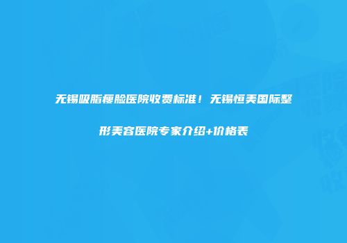 无锡吸脂瘦脸医院收费标准！无锡恒美国际整形美容医院专家介绍+价格表
