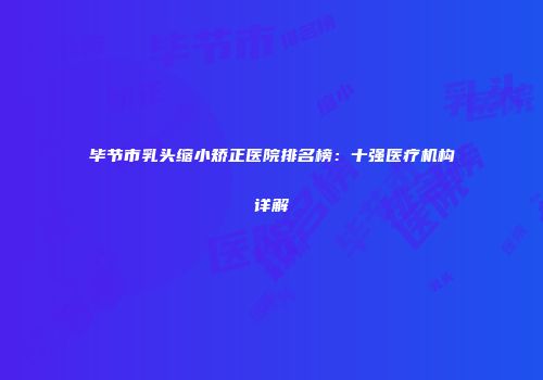 毕节市乳头缩小矫正医院排名榜：十强医疗机构详解