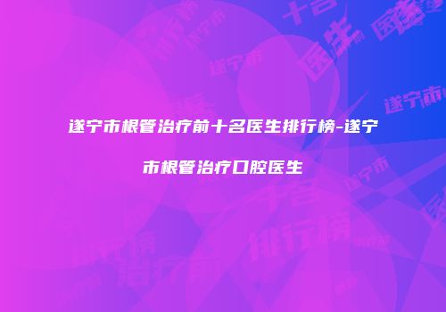 遂宁市根管治疗前十名医生排行榜-遂宁市根管治疗口腔医生