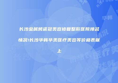 长沙金属烤瓷冠美容修复整形医院排名情况!长沙华韩华美医疗美容等价格表献上